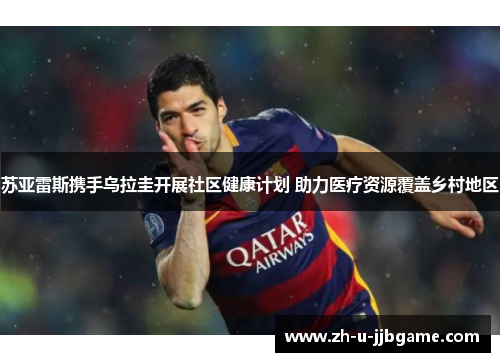 苏亚雷斯携手乌拉圭开展社区健康计划 助力医疗资源覆盖乡村地区