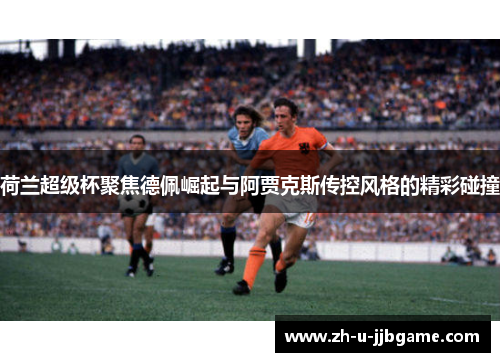 荷兰超级杯聚焦德佩崛起与阿贾克斯传控风格的精彩碰撞