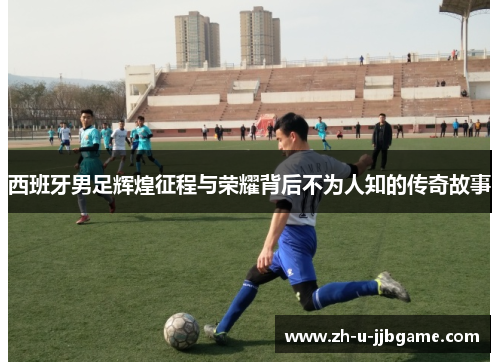 西班牙男足辉煌征程与荣耀背后不为人知的传奇故事