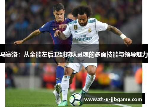 马塞洛：从全能左后卫到球队灵魂的多面技能与领导魅力