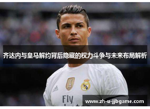 齐达内与皇马解约背后隐藏的权力斗争与未来布局解析