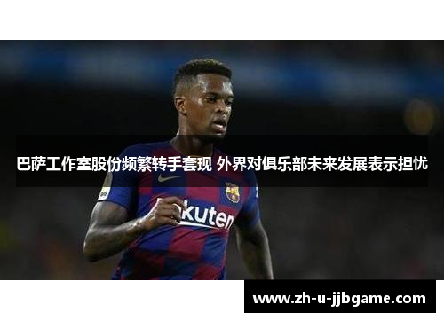 巴萨工作室股份频繁转手套现 外界对俱乐部未来发展表示担忧 巴萨工作室股份频繁转手套现 外界对俱乐部未来发展表示担忧