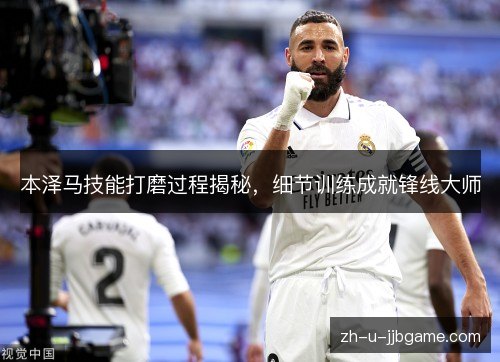 本泽马技能打磨过程揭秘,细节训练成就锋线大师 本泽马技能打磨过程揭秘,细节训练成就锋线大师
